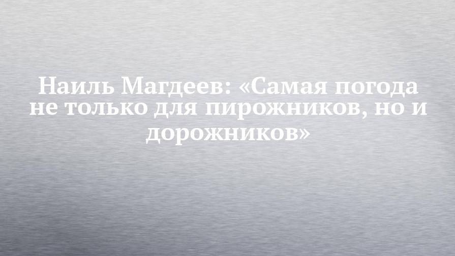 Наиль Магдеев: «Самая погода не только для пирожников, но и дорожников»