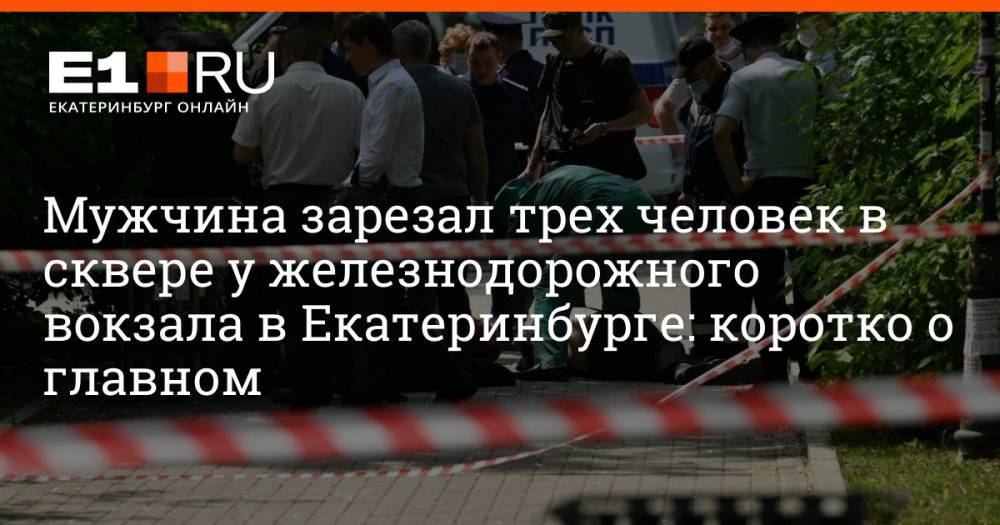 Мужчина зарезал трех человек в сквере у железнодорожного вокзала в Екатеринбурге: коротко о главном
