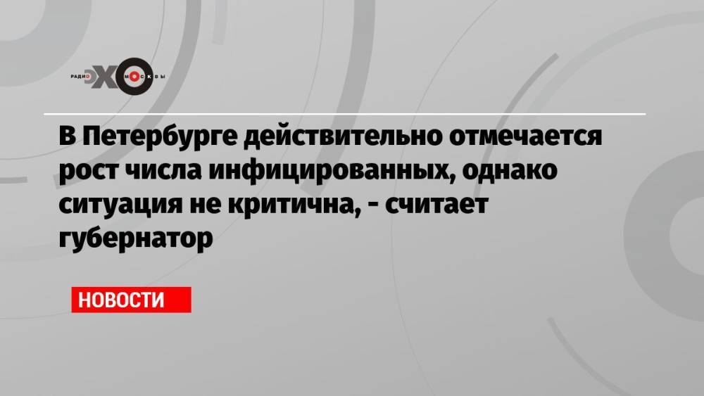 В Петербурге действительно отмечается рост числа инфицированных, однако ситуация не критична, — считает губернатор