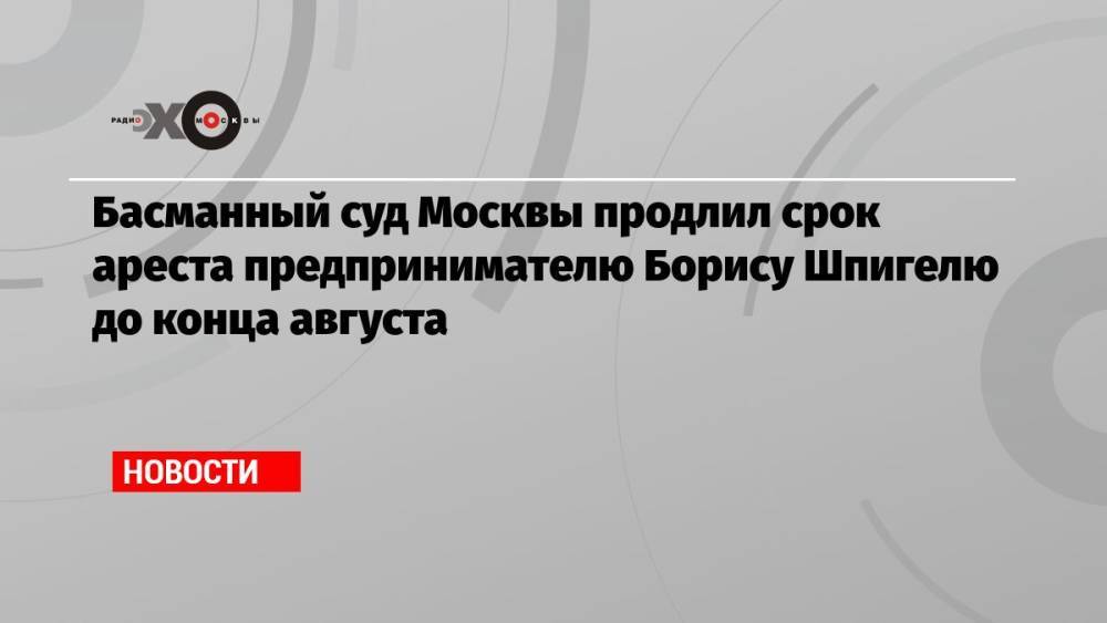 Басманный суд Москвы продлил срок ареста предпринимателю Борису Шпигелю до конца августа