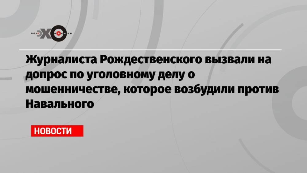 Журналиста Рождественского вызвали на допрос по уголовному делу о мошенничестве, которое возбудили против Навального