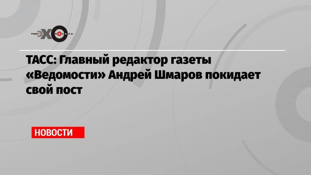 ТАСС: Главный редактор газеты «Ведомости» Андрей Шмаров покидает свой пост
