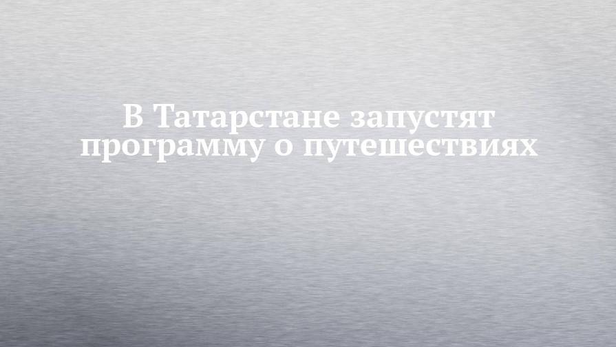 В Татарстане запустят программу о путешествиях