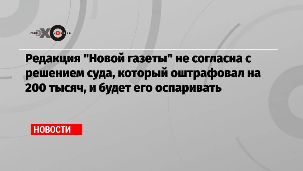 Редакция «Новой газеты» не согласна с решением суда, который оштрафовал на 200 тысяч, и будет его оспаривать