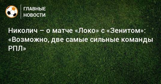 Николич – о матче «Локо» с «Зенитом»: «Возможно, две самые сильные команды РПЛ»