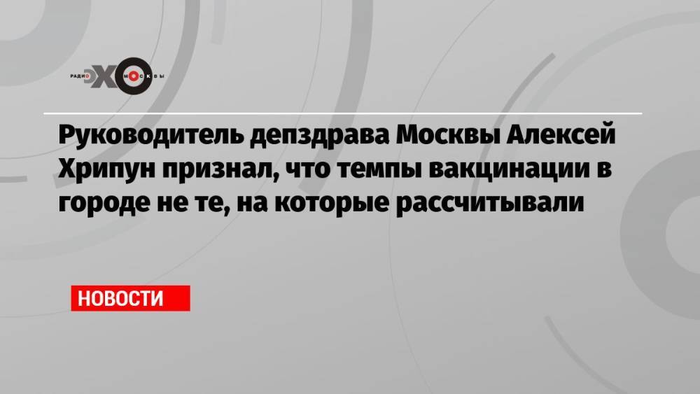 Руководитель депздрава Москвы Алексей Хрипун признал, что темпы вакцинации в городе не те, на которые рассчитывали