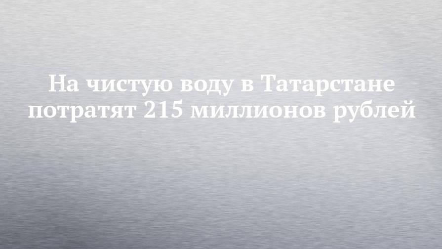 На чистую воду в Татарстане потратят 215 миллионов рублей