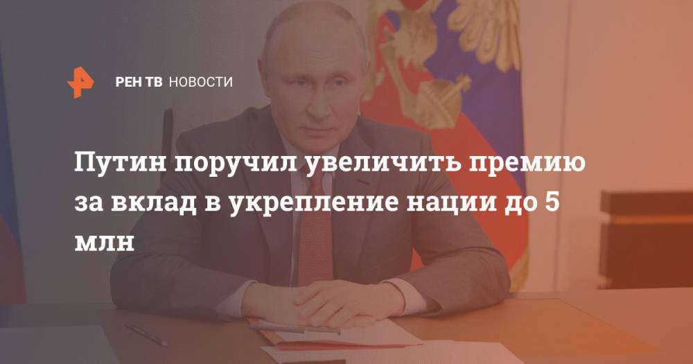 Путин поручил увеличить премию за вклад в укрепление нации до 5 млн