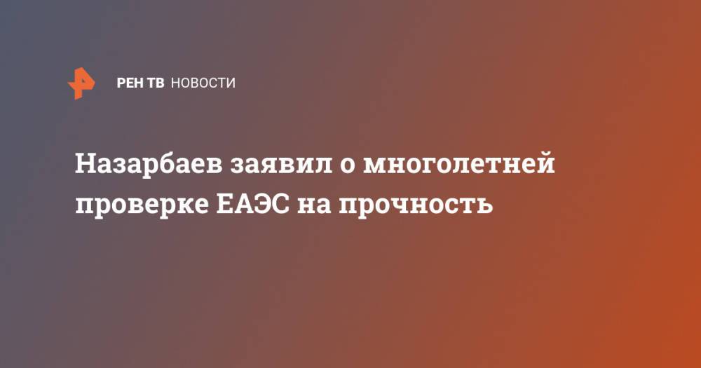 Назарбаев заявил о многолетней проверке ЕАЭС на прочность