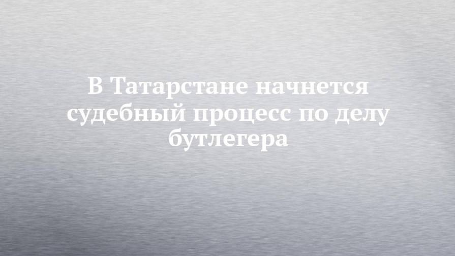 В Татарстане начнется судебный процесс по делу бутлегера