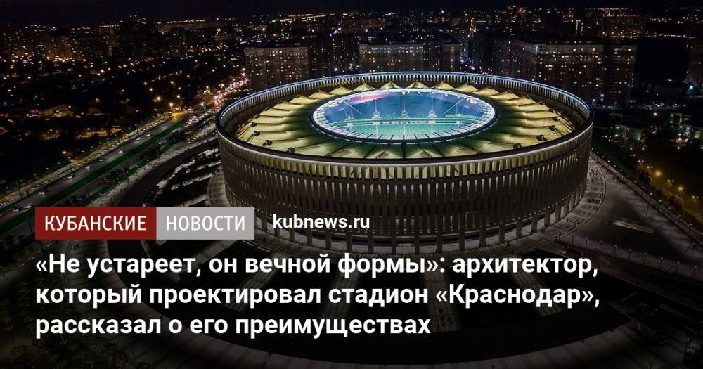 «Не устареет, он вечной формы»: архитектор, который проектировал стадион «Краснодар», рассказал о его преимуществах