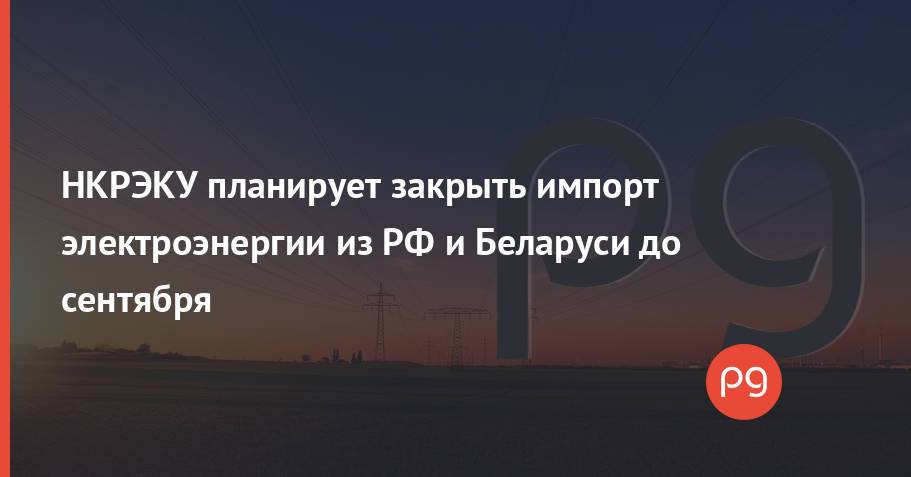 НКРЭКУ планирует закрыть импорт электроэнергии из РФ и Беларуси до сентября