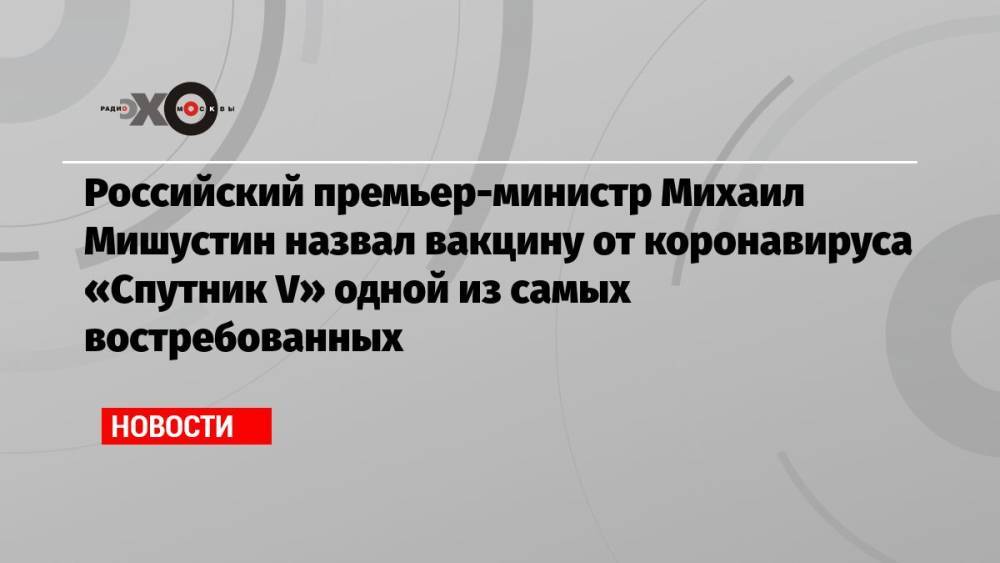 Российский премьер-министр Михаил Мишустин назвал вакцину от коронавируса «Спутник V» одной из самых востребованных
