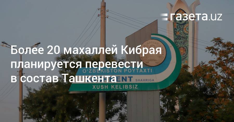 Более 20 махаллей Кибрая планируется перевести в состав Ташкента