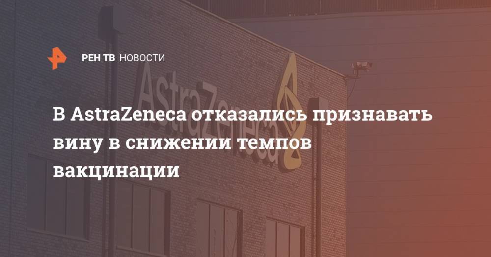 В AstraZeneca отказались признавать вину в снижении темпов вакцинации