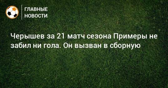 Черышев за 21 матч сезона Примеры не забил ни гола. Он вызван в сборную