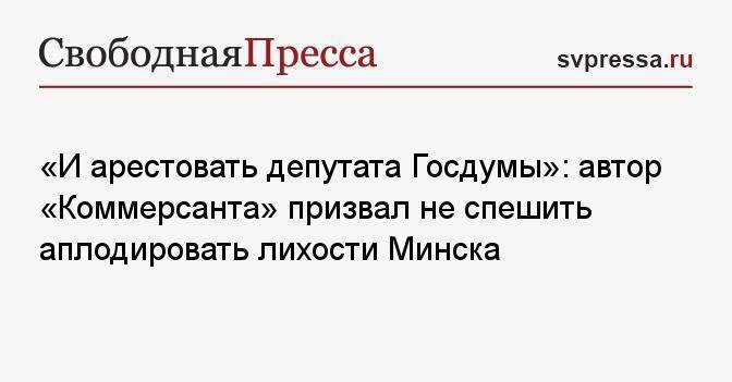 «И арестовать депутата Госдумы»: автор «Коммерсанта» призвал не спешить аплодировать лихости Минска