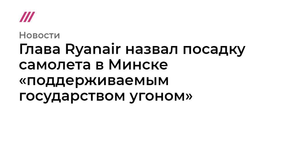 Глава Ryanair назвал посадку самолета в Минске «поддерживаемым государством угоном»