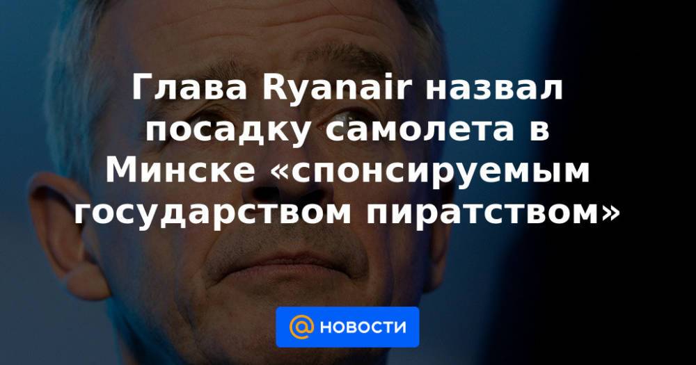Глава Ryanair назвал посадку самолета в Минске «спонсируемым государством пиратством»