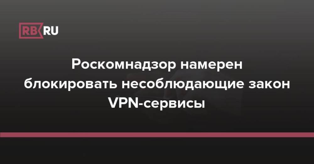 Роскомнадзор намерен блокировать несоблюдающие закон VPN-сервисы