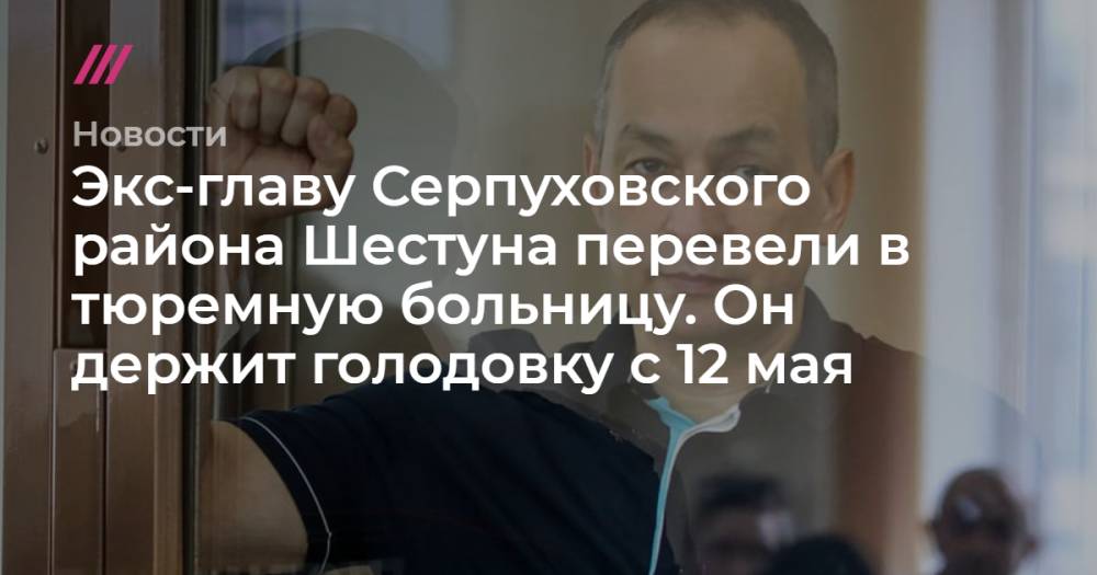 Экс-главу Серпуховского района Шестуна перевели в тюремную больницу. Он держит голодовку с 12 мая