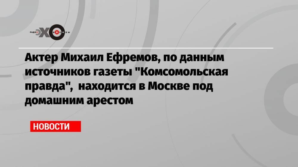 Актер Михаил Ефремов, по данным источников газеты «Комсомольская правда», находится в Москве под домашним арестом