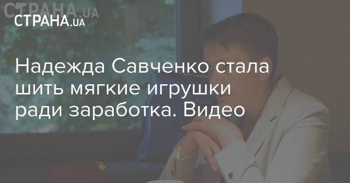 Надежда Савченко стала шить мягкие игрушки ради заработка. Видео