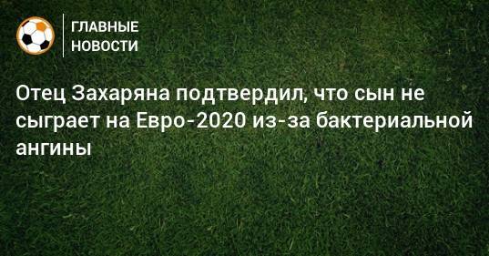 Отец Захаряна подтвердил, что сын не сыграет на Евро-2020 из-за бактериальной ангины