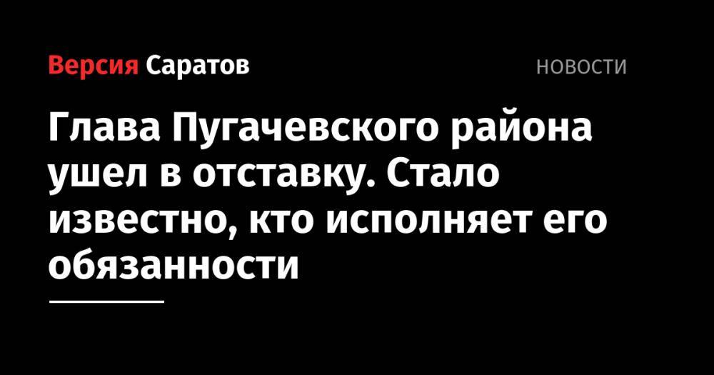 Глава Пугачевского района ушел в отставку. Стало известно, кто исполняет его обязанности