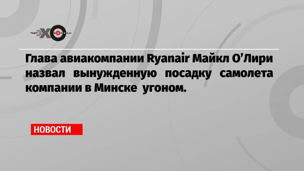 Глава авиакомпании Ryanair Майкл О’Лири назвал вынужденную посадку самолета компании в Минске угоном.