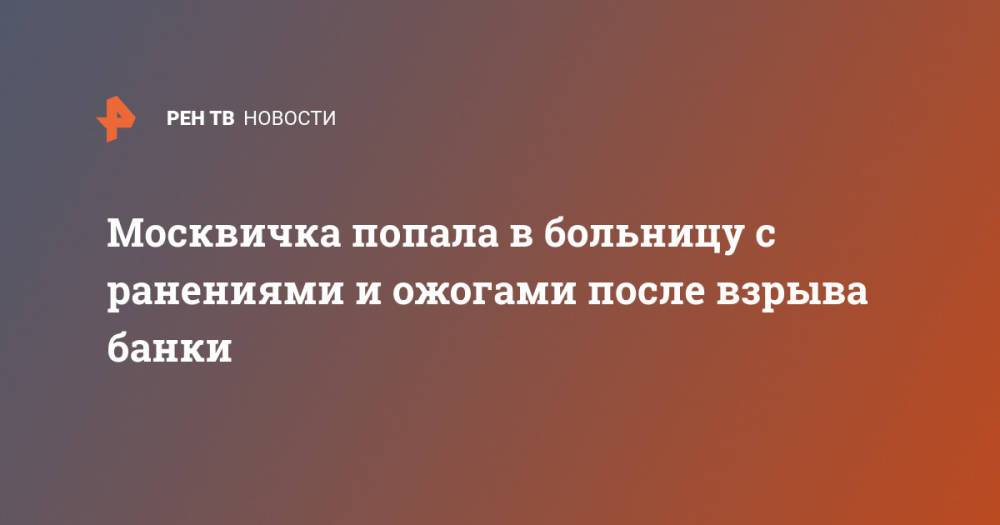 Москвичка попала в больницу с ранениями и ожогами после взрыва банки