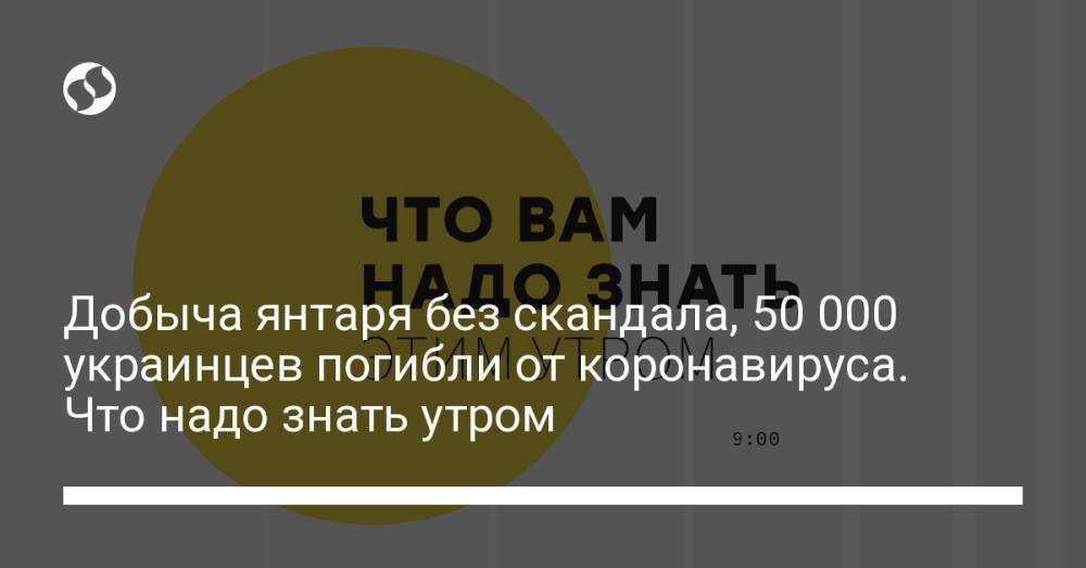 Добыча янтаря без скандала, 50 000 украинцев погибли от коронавируса. Что надо знать утром