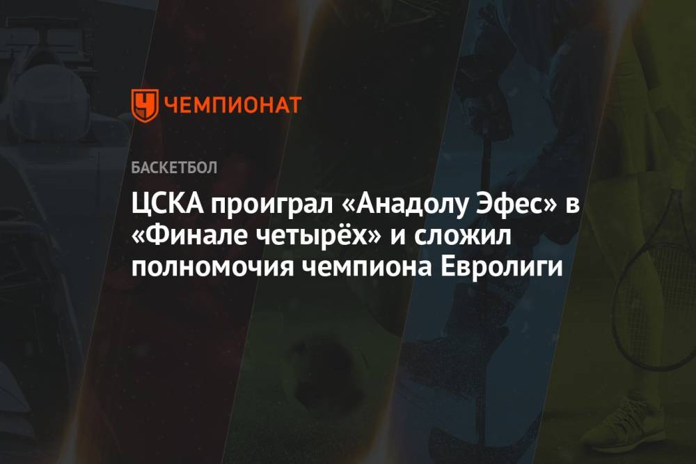 ЦСКА проиграл «Анадолу Эфес» в «Финале четырёх» и сложил полномочия чемпиона Евролиги