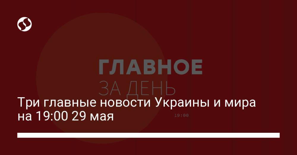 Три главные новости Украины и мира на 19:00 29 мая