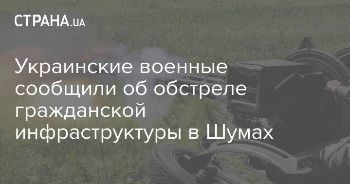 Украинские военные сообщили об обстреле гражданской инфраструктуры в Шумах