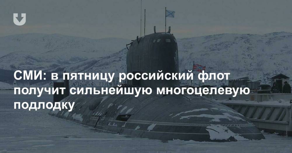 СМИ: в пятницу российский флот получит сильнейшую многоцелевую подлодку