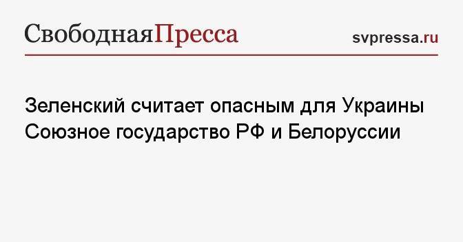 Зеленский считает опасным для Украины Союзное государство РФ и Белоруссии