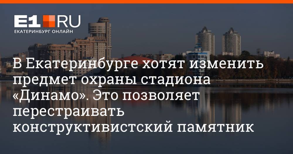 В Екатеринбурге хотят изменить предмет охраны стадиона «Динамо». Это позволяет перестраивать конструктивистский памятник