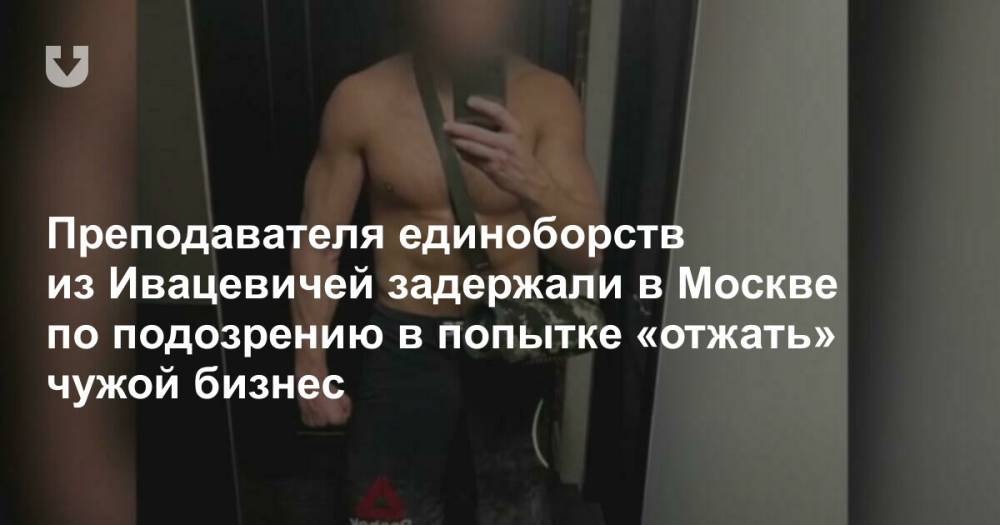 Преподавателя единоборств из Ивацевичей задержали в Москве по подозрению в попытке «отжать» чужой бизнес
