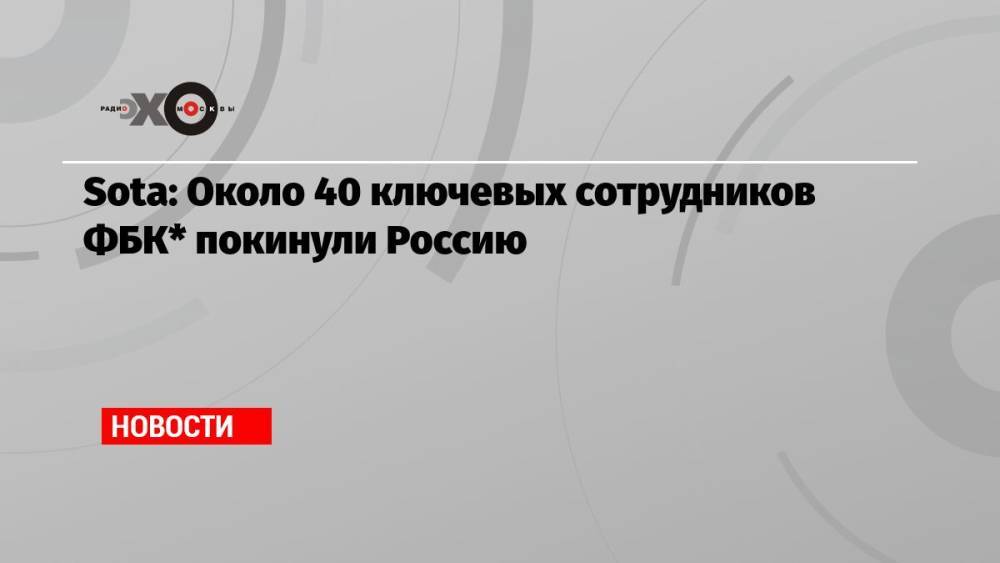 Sota: Около 40 ключевых сотрудников ФБК* покинули Россию