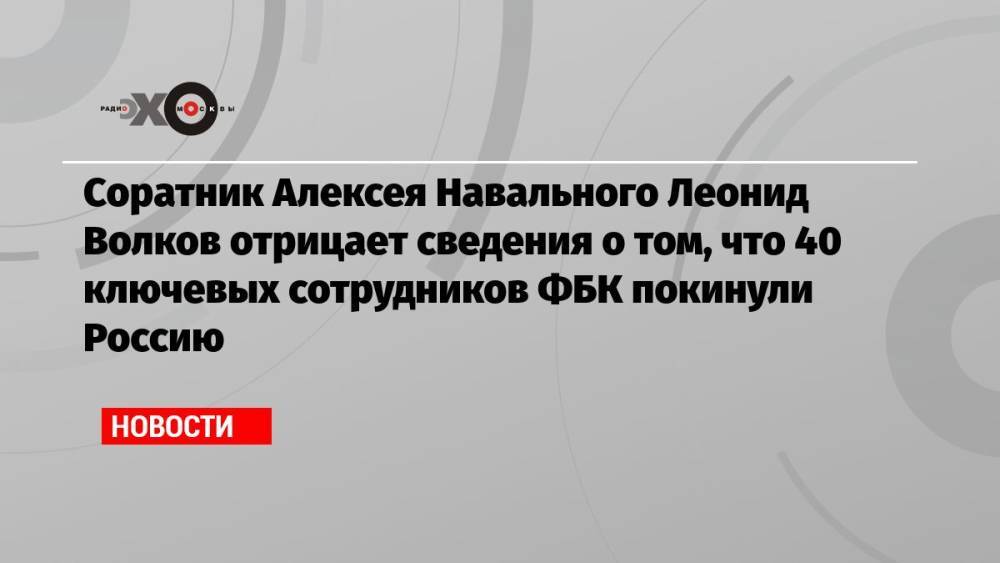 Соратник Алексея Навального Леонид Волков отрицает сведения о том, что 40 ключевых сотрудников ФБК покинули Россию