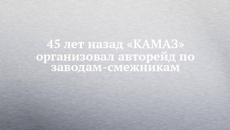 45 лет назад «КАМАЗ» организовал авторейд по заводам-смежникам