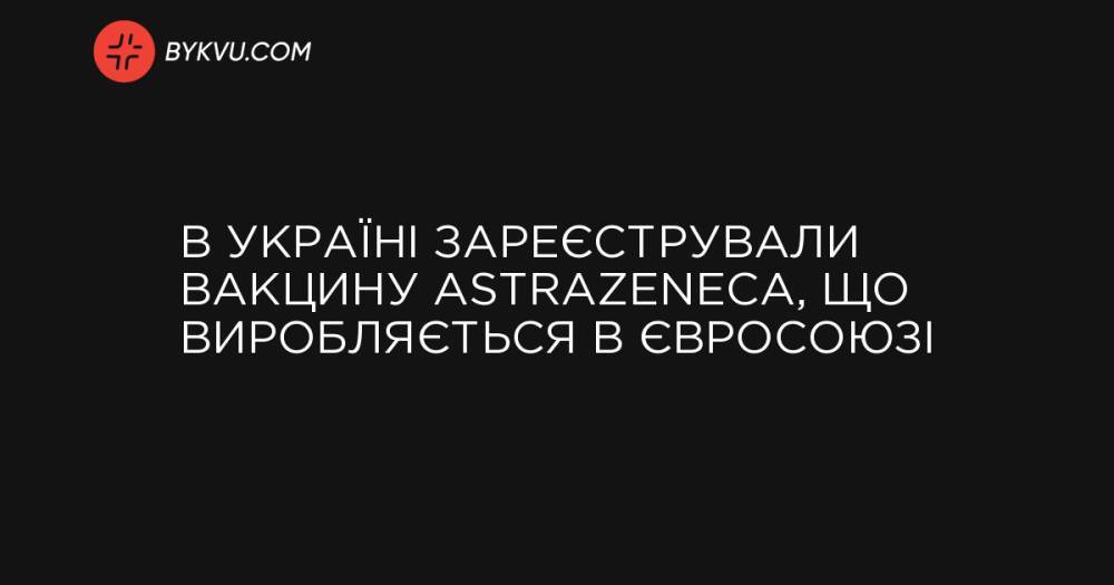 В Україні зареєстрували вакцину AstraZeneca, що виробляється в Євросоюзі