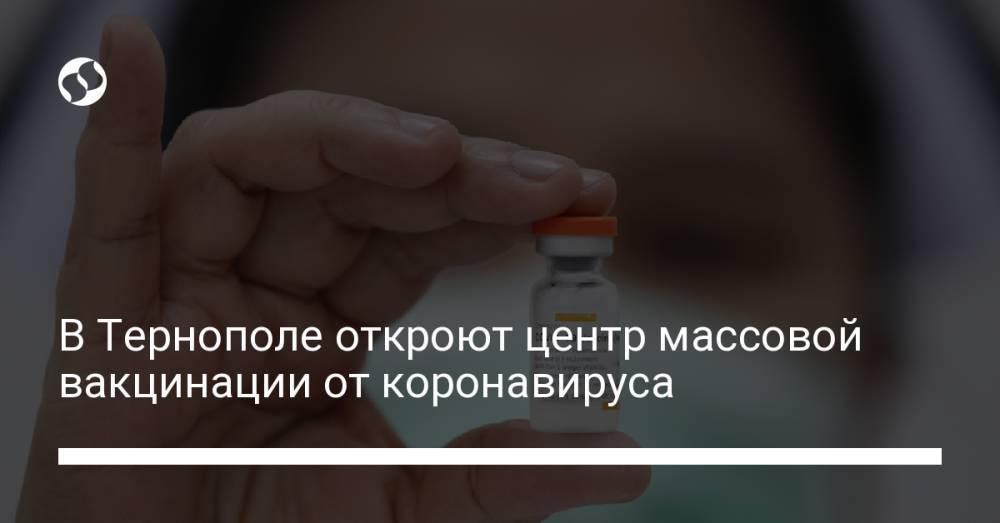 В Тернополе откроют центр массовой вакцинации от коронавируса