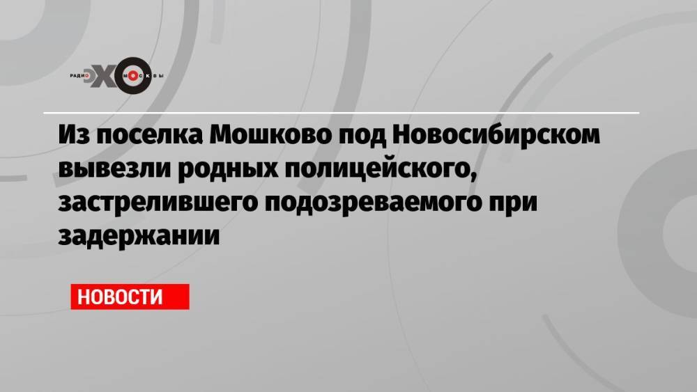 Из поселка Мошково под Новосибирском вывезли родных полицейского, застрелившего подозреваемого при задержании