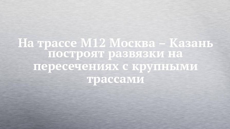 На трассе М12 Москва – Казань построят развязки на пересечениях с крупными трассами