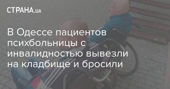 В Одессе пациентов психбольницы с инвалидностью вывезли на кладбище и бросили
