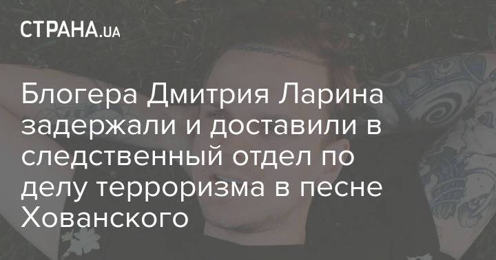 Блогера Дмитрия Ларина задержали и доставили в следственный отдел по делу терроризма в песне Хованского