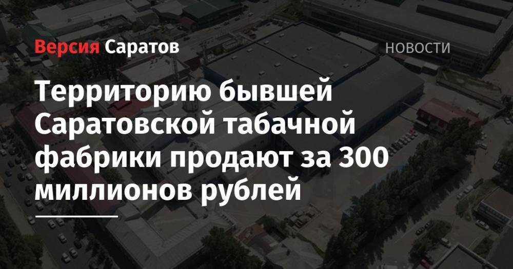 Территорию бывшей Саратовской табачной фабрики продают за 300 миллионов рублей