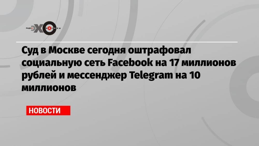 Суд в Москве сегодня оштрафовал социальную сеть Facebook на 17 миллионов рублей и мессенджер Telegram на 10 миллионов